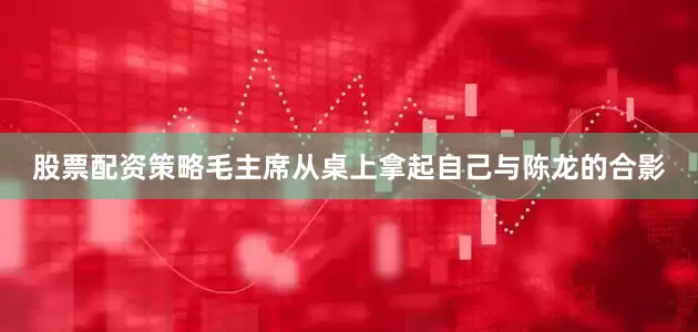 股票配资策略毛主席从桌上拿起自己与陈龙的合影
